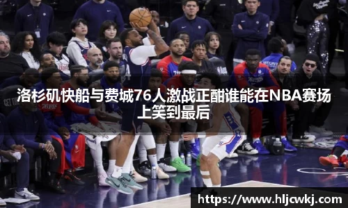 洛杉矶快船与费城76人激战正酣谁能在NBA赛场上笑到最后