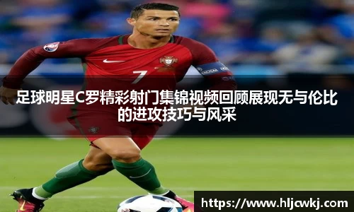 足球明星C罗精彩射门集锦视频回顾展现无与伦比的进攻技巧与风采